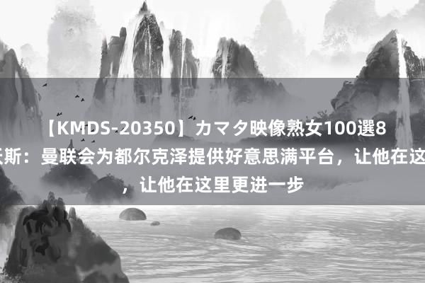 【KMDS-20350】カマタ映像熟女100選8時間 阿什沃斯：曼联会为都尔克泽提供好意思满平台，让他在这里更进一步