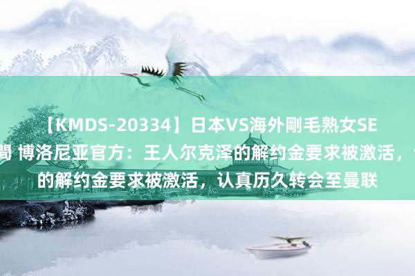 【KMDS-20334】日本VS海外剛毛熟女SEX対決！！40人8時間 博洛尼亚官方：王人尔克泽的解约金要求被激活，认真历久转会至曼联