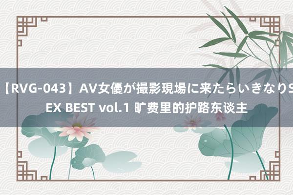 【RVG-043】AV女優が撮影現場に来たらいきなりSEX BEST vol.1 旷费里的护路东谈主