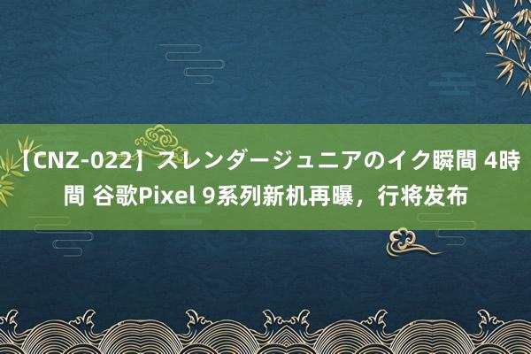 【CNZ-022】スレンダージュニアのイク瞬間 4時間 谷歌Pixel 9系列新机再曝，行将发布