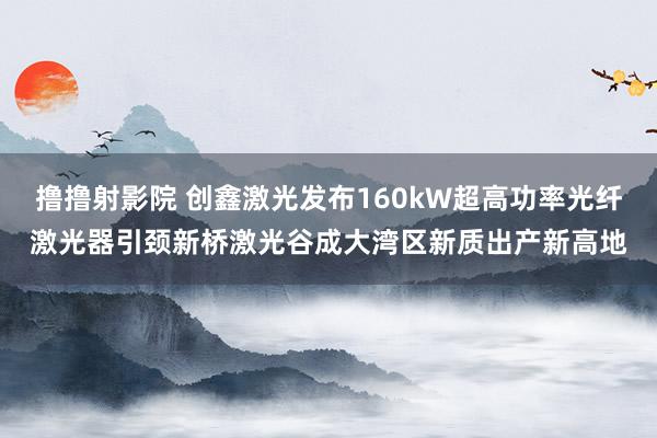 撸撸射影院 创鑫激光发布160kW超高功率光纤激光器引颈新桥激光谷成大湾区新质出产新高地