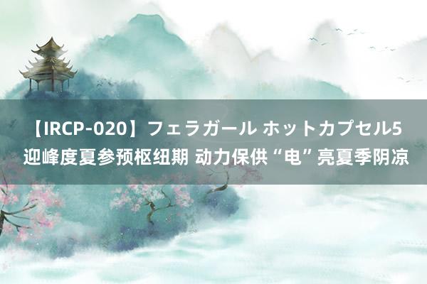 【IRCP-020】フェラガール ホットカプセル5 迎峰度夏参预枢纽期 动力保供“电”亮夏季阴凉