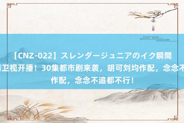 【CNZ-022】スレンダージュニアのイク瞬間 4時間 湖南卫视开播！30集都市剧来袭，胡可刘均作配，念念不追都不行！