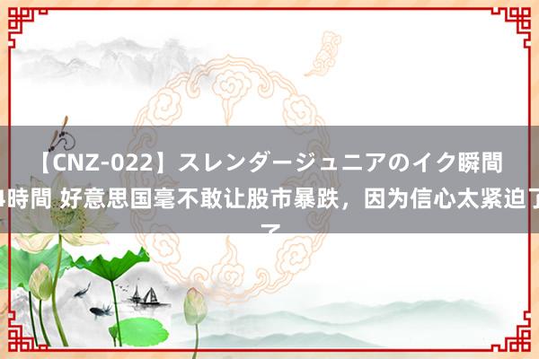 【CNZ-022】スレンダージュニアのイク瞬間 4時間 好意思国毫不敢让股市暴跌，因为信心太紧迫了