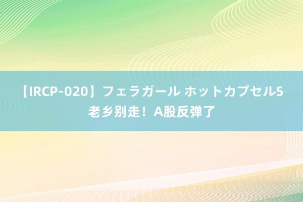 【IRCP-020】フェラガール ホットカプセル5 老乡别走！A股反弹了