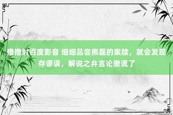 撸撸射百度影音 细细品尝熊磊的案牍，就会发现存谬误，解说之弁言论撒谎了