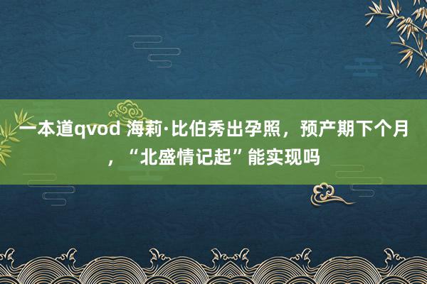 一本道qvod 海莉·比伯秀出孕照，预产期下个月，“北盛情记起”能实现吗