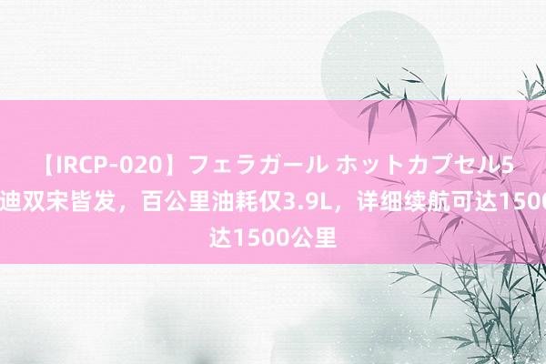 【IRCP-020】フェラガール ホットカプセル5 比亚迪双宋皆发，百公里油耗仅3.9L，详细续航可达1500公里