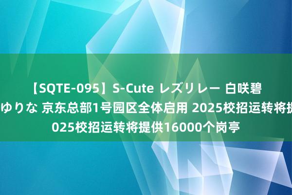 【SQTE-095】S-Cute レズリレー 白咲碧 瞳 有本沙世 彩城ゆりな 京东总部1号园区全体启用 2025校招运转将提供16000个岗亭