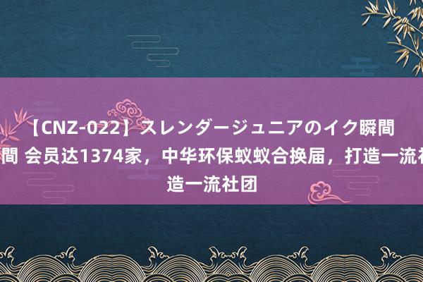 【CNZ-022】スレンダージュニアのイク瞬間 4時間 会员达1374家，中华环保蚁蚁合换届，打造一流社团