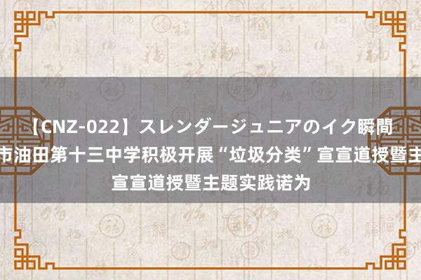 【CNZ-022】スレンダージュニアのイク瞬間 4時間 濮阳市油田第十三中学积极开展“垃圾分类”宣宣道授暨主题实践诺为