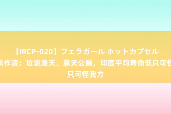 【IRCP-020】フェラガール ホットカプセル5 无风作浪：垃圾漫天、露天公厕，印度平均寿命低只可怪我方