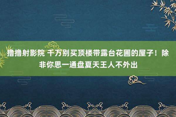 撸撸射影院 千万别买顶楼带露台花圃的屋子！除非你思一通盘夏天王人不外出