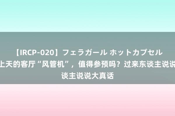 【IRCP-020】フェラガール ホットカプセル5 被吹上天的客厅“风管机”，值得参预吗？过来东谈主说说大真话