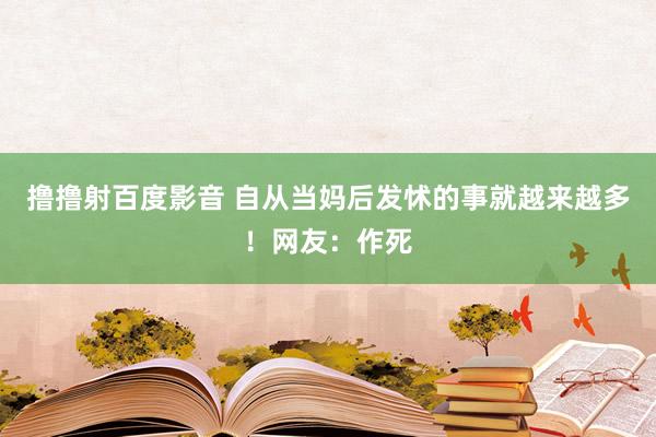 撸撸射百度影音 自从当妈后发怵的事就越来越多！网友：作死