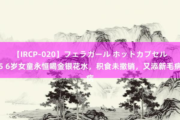 【IRCP-020】フェラガール ホットカプセル5 6岁女童永恒喝金银花水，积食未撤销，又添新毛病