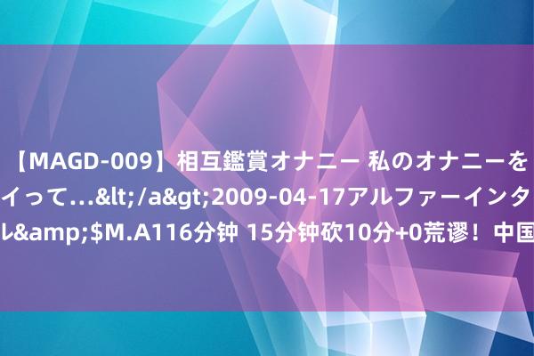 【MAGD-009】相互鑑賞オナニー 私のオナニーを見ながら、あなたもイって…</a>2009-04-17アルファーインターナショナル&$M.A116分钟 15分钟砍10分+0荒谬！中国女篮32岁王牌逆袭真稳：郑薇该重用她