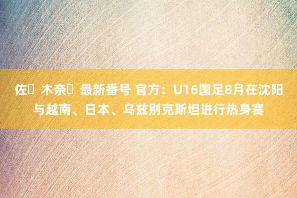 佐々木奈々最新番号 官方：U16国足8月在沈阳与越南、日本、乌兹别克斯坦进行热身赛