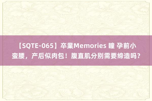 【SQTE-065】卒業Memories 瞳 孕前小蛮腰，产后似肉包！腹直肌分别需要缔造吗？