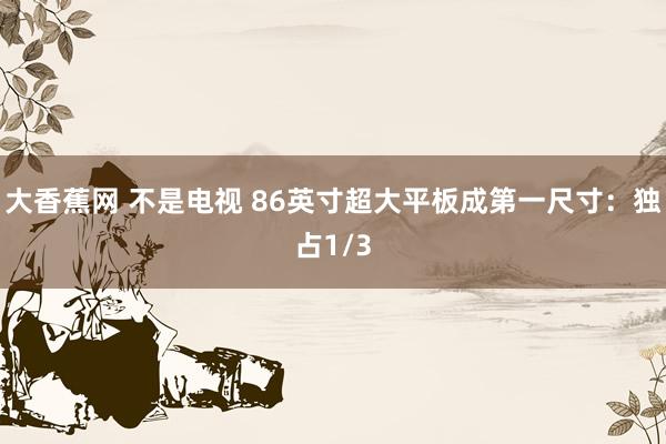 大香蕉网 不是电视 86英寸超大平板成第一尺寸：独占1/3