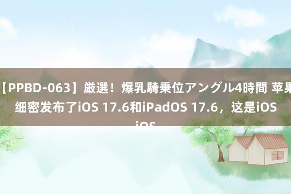 【PPBD-063】厳選！爆乳騎乗位アングル4時間 苹果细密发布了iOS 17.6和iPadOS 17.6，这是iOS