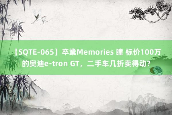 【SQTE-065】卒業Memories 瞳 标价100万的奥迪e-tron GT，二手车几折卖得动？