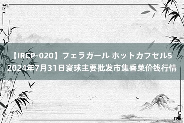 【IRCP-020】フェラガール ホットカプセル5 2024年7月31日寰球主要批发市集香菜价钱行情