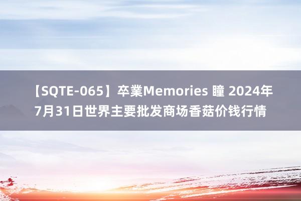 【SQTE-065】卒業Memories 瞳 2024年7月31日世界主要批发商场香菇价钱行情