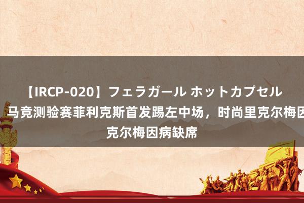 【IRCP-020】フェラガール ホットカプセル5 阿斯：马竞测验赛菲利克斯首发踢左中场，时尚里克尔梅因病缺席