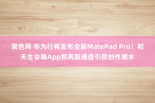 聚色网 华为行将发布全新MatePad Pro！和天生会画App郑再版通盘引颈创作潮水