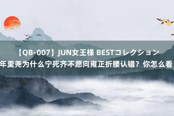 【QB-007】JUN女王様 BESTコレクション 年羹尧为什么宁死齐不愿向雍正折腰认错？你怎么看？