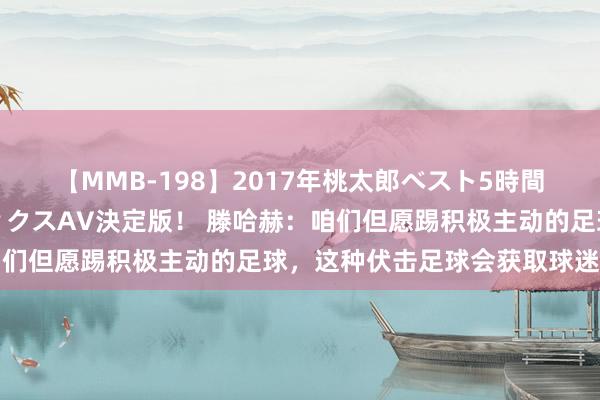 【MMB-198】2017年桃太郎ベスト5時間！これが見納めパラドックスAV決定版！ 滕哈赫：咱们但愿踢积极主动的足球，这种伏击足球会获取球迷招供