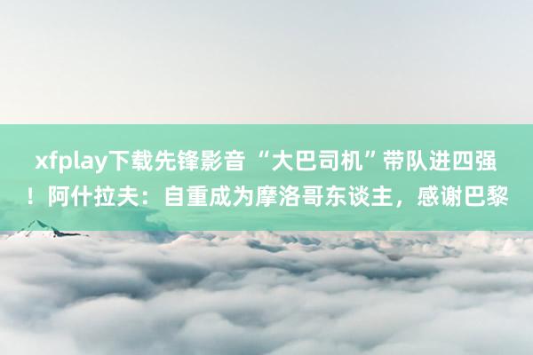 xfplay下载先锋影音 “大巴司机”带队进四强！阿什拉夫：自重成为摩洛哥东谈主，感谢巴黎