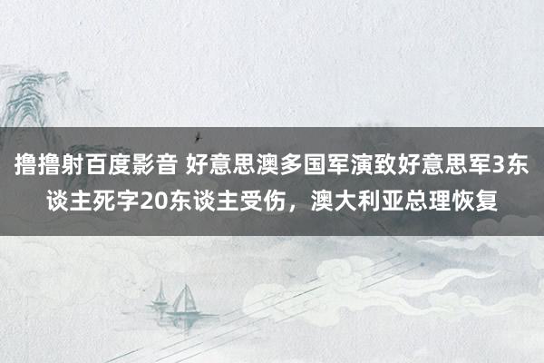 撸撸射百度影音 好意思澳多国军演致好意思军3东谈主死字20东谈主受伤，澳大利亚总理恢复