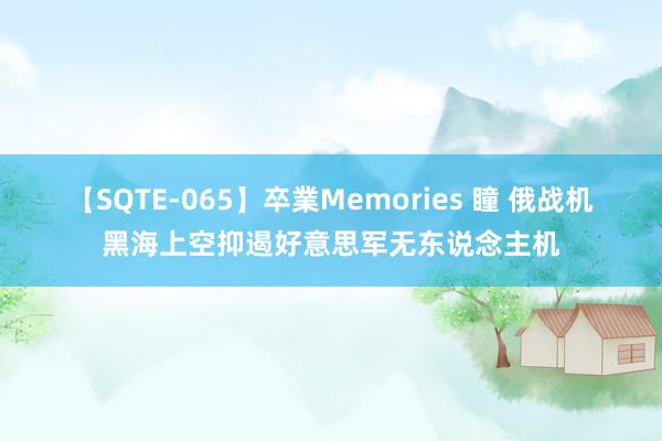 【SQTE-065】卒業Memories 瞳 俄战机黑海上空抑遏好意思军无东说念主机