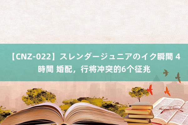 【CNZ-022】スレンダージュニアのイク瞬間 4時間 婚配，行将冲突的6个征兆