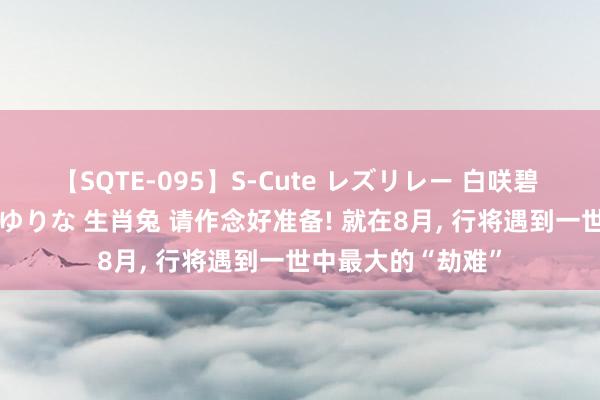 【SQTE-095】S-Cute レズリレー 白咲碧 瞳 有本沙世 彩城ゆりな 生肖兔 请作念好准备! 就在8月， 行将遇到一世中最大的“劫难”