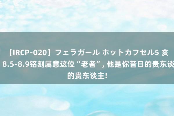 【IRCP-020】フェラガール ホットカプセル5 亥猪: 8.5-8.9铭刻属意这位“老者”， 他是你昔日的贵东谈主!