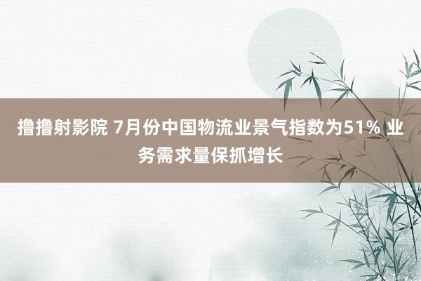 撸撸射影院 7月份中国物流业景气指数为51% 业务需求量保抓增长