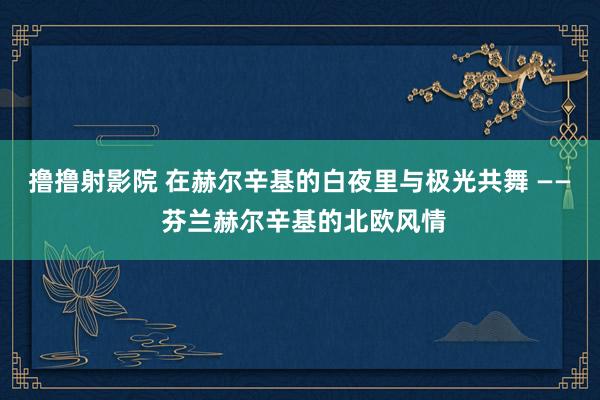 撸撸射影院 在赫尔辛基的白夜里与极光共舞 —— 芬兰赫尔辛基的北欧风情