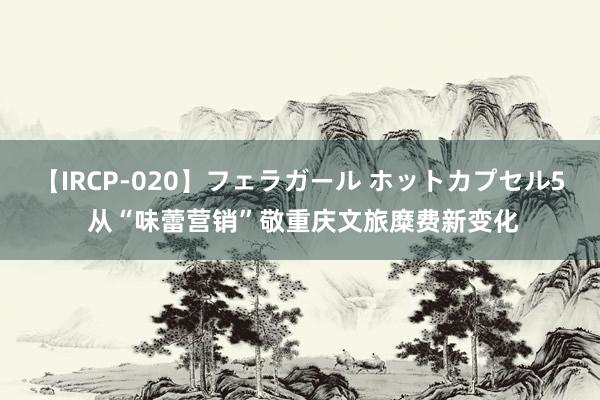 【IRCP-020】フェラガール ホットカプセル5 从“味蕾营销”敬重庆文旅糜费新变化