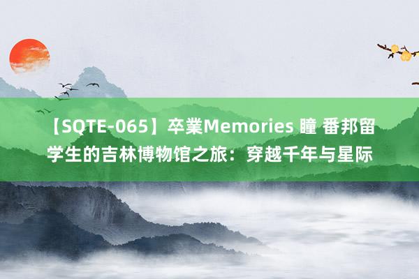 【SQTE-065】卒業Memories 瞳 番邦留学生的吉林博物馆之旅：穿越千年与星际