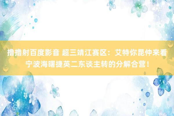 撸撸射百度影音 超三靖江赛区：艾特你昆仲来看宁波海曙捷英二东谈主转的分解合营！