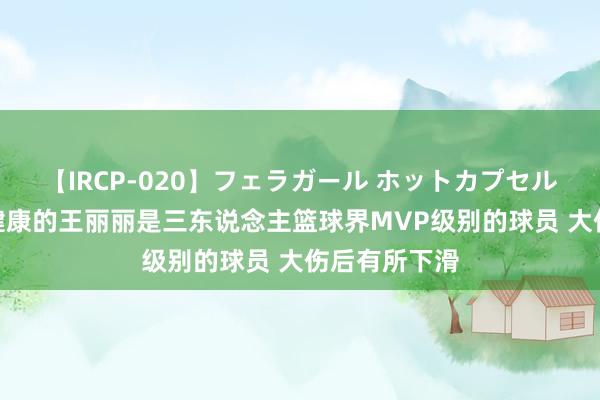 【IRCP-020】フェラガール ホットカプセル5 邵化谦：健康的王丽丽是三东说念主篮球界MVP级别的球员 大伤后有所下滑