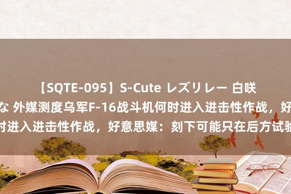 【SQTE-095】S-Cute レズリレー 白咲碧 瞳 有本沙世 彩城ゆりな 外媒测度乌军F-16战斗机何时进入进击性作战，好意思媒：刻下可能只在后方试验防空任务