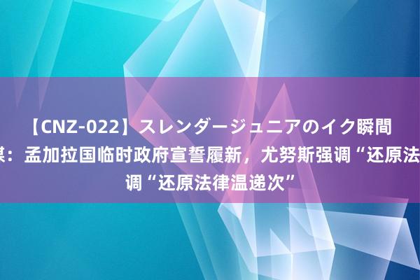 【CNZ-022】スレンダージュニアのイク瞬間 4時間 外媒：孟加拉国临时政府宣誓履新，尤努斯强调“还原法律温递次”