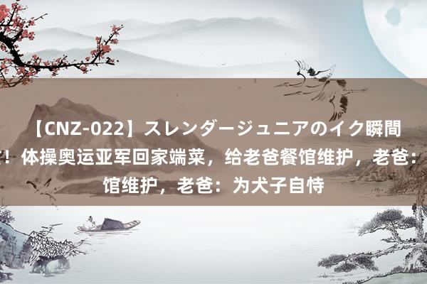 【CNZ-022】スレンダージュニアのイク瞬間 4時間 繁忙！体操奥运亚军回家端菜，给老爸餐馆维护，老爸：为犬子自恃