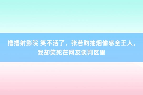 撸撸射影院 笑不活了，张若昀抽烟偷感全王人，我却笑死在网友谈判区里