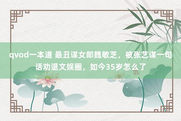 qvod一本道 最丑谋女郎魏敏芝，被张艺谋一句话劝退文娱圈，如今35岁怎么了