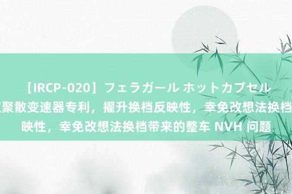 【IRCP-020】フェラガール ホットカプセル5 东风集团股份恳求双聚散变速器专利，擢升换档反映性，幸免改想法换档带来的整车 NVH 问题